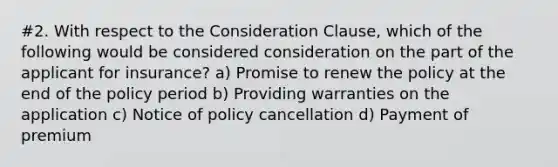 #2. With respect to the Consideration Clause, which of the following would be considered consideration on the part of the applicant for insurance? a) Promise to renew the policy at the end of the policy period b) Providing warranties on the application c) Notice of policy cancellation d) Payment of premium