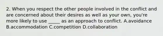 2. When you respect the other people involved in the conflict and are concerned about their desires as well as your own, you're more likely to use _____ as an approach to conflict. A.avoidance B.accommodation C.competition D.collaboration