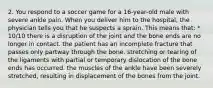 2. You respond to a soccer game for a 16-year-old male with severe ankle pain. When you deliver him to the hospital, the physician tells you that he suspects a sprain. This means that: * 10/10 there is a disruption of the joint and the bone ends are no longer in contact. the patient has an incomplete fracture that passes only partway through the bone. stretching or tearing of the ligaments with partial or temporary dislocation of the bone ends has occurred. the muscles of the ankle have been severely stretched, resulting in displacement of the bones from the joint.