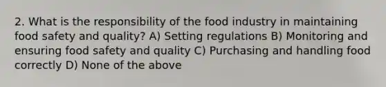 2. What is the responsibility of the food industry in maintaining food safety and quality? A) Setting regulations B) Monitoring and ensuring food safety and quality C) Purchasing and handling food correctly D) None of the above