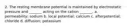 2. The resting membrane potential is maintained by electrostatic pressure and _______ acting on the cation _______. a. permeability; sodium b. local potential; calcium c. afterpotential; chloride d. diffusion; potassium