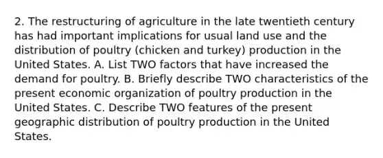 2. The restructuring of agriculture in the late twentieth century has had important implications for usual land use and the distribution of poultry (chicken and turkey) production in the United States. A. List TWO factors that have increased the demand for poultry. B. Briefly describe TWO characteristics of the present economic organization of poultry production in the United States. C. Describe TWO features of the present geographic distribution of poultry production in the United States.