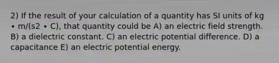 2) If the result of your calculation of a quantity has SI units of kg ∙ m/(s2 ∙ C), that quantity could be A) an electric field strength. B) a dielectric constant. C) an electric potential difference. D) a capacitance E) an electric potential energy.