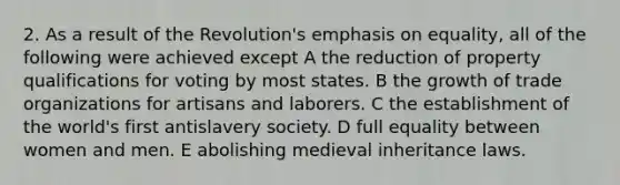 2. As a result of the Revolution's emphasis on equality, all of the following were achieved except A the reduction of property qualifications for voting by most states. B the growth of trade organizations for artisans and laborers. C the establishment of the world's first antislavery society. D full equality between women and men. E abolishing medieval inheritance laws.