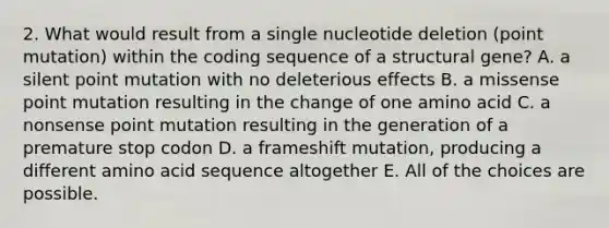 2. What would result from a single nucleotide deletion (point mutation) within the coding sequence of a structural gene? A. a silent point mutation with no deleterious effects B. a missense point mutation resulting in the change of one amino acid C. a nonsense point mutation resulting in the generation of a premature stop codon D. a frameshift mutation, producing a different amino acid sequence altogether E. All of the choices are possible.