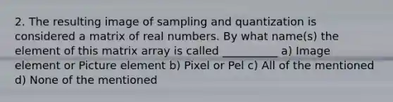 2. The resulting image of sampling and quantization is considered a matrix of real numbers. By what name(s) the element of this matrix array is called __________ a) Image element or Picture element b) Pixel or Pel c) All of the mentioned d) None of the mentioned