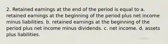 2. Retained earnings at the end of the period is equal to a. retained earnings at the beginning of the period plus net income minus liabilities. b. retained earnings at the beginning of the period plus net income minus dividends. c. net income. d. assets plus liabilities.