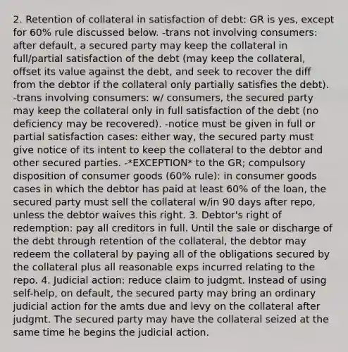 2. Retention of collateral in satisfaction of debt: GR is yes, except for 60% rule discussed below. -trans not involving consumers: after default, a secured party may keep the collateral in full/partial satisfaction of the debt (may keep the collateral, offset its value against the debt, and seek to recover the diff from the debtor if the collateral only partially satisfies the debt). -trans involving consumers: w/ consumers, the secured party may keep the collateral only in full satisfaction of the debt (no deficiency may be recovered). -notice must be given in full or partial satisfaction cases: either way, the secured party must give notice of its intent to keep the collateral to the debtor and other secured parties. -*EXCEPTION* to the GR; compulsory disposition of consumer goods (60% rule): in consumer goods cases in which the debtor has paid at least 60% of the loan, the secured party must sell the collateral w/in 90 days after repo, unless the debtor waives this right. 3. Debtor's right of redemption: pay all creditors in full. Until the sale or discharge of the debt through retention of the collateral, the debtor may redeem the collateral by paying all of the obligations secured by the collateral plus all reasonable exps incurred relating to the repo. 4. Judicial action: reduce claim to judgmt. Instead of using self-help, on default, the secured party may bring an ordinary judicial action for the amts due and levy on the collateral after judgmt. The secured party may have the collateral seized at the same time he begins the judicial action.