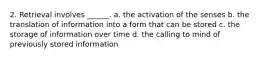 2. Retrieval involves ______. a. the activation of the senses b. the translation of information into a form that can be stored c. the storage of information over time d. the calling to mind of previously stored information