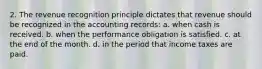 2. The revenue recognition principle dictates that revenue should be recognized in the accounting records: a. when cash is received. b. when the performance obligation is satisfied. c. at the end of the month. d. in the period that income taxes are paid.