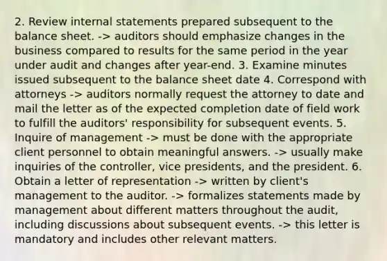 2. Review internal statements prepared subsequent to the balance sheet. -> auditors should emphasize changes in the business compared to results for the same period in the year under audit and changes after year-end. 3. Examine minutes issued subsequent to the balance sheet date 4. Correspond with attorneys -> auditors normally request the attorney to date and mail the letter as of the expected completion date of field work to fulfill the auditors' responsibility for subsequent events. 5. Inquire of management -> must be done with the appropriate client personnel to obtain meaningful answers. -> usually make inquiries of the controller, vice presidents, and the president. 6. Obtain a letter of representation -> written by client's management to the auditor. -> formalizes statements made by management about different matters throughout the audit, including discussions about subsequent events. -> this letter is mandatory and includes other relevant matters.