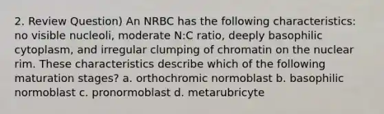 2. Review Question) An NRBC has the following characteristics: no visible nucleoli, moderate N:C ratio, deeply basophilic cytoplasm, and irregular clumping of chromatin on the nuclear rim. These characteristics describe which of the following maturation stages? a. orthochromic normoblast b. basophilic normoblast c. pronormoblast d. metarubricyte