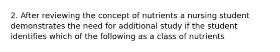 2. After reviewing the concept of nutrients a nursing student demonstrates the need for additional study if the student identifies which of the following as a class of nutrients