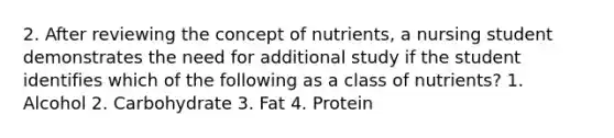 2. After reviewing the concept of nutrients, a nursing student demonstrates the need for additional study if the student identifies which of the following as a class of nutrients? 1. Alcohol 2. Carbohydrate 3. Fat 4. Protein