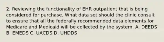 2. Reviewing the functionality of EHR outpatient that is being considered for purchase. What data set should the clinic consult to ensure that all the federally recommended data elements for Medicare and Medicaid will be collected by the system. A. DEEDS B. EMEDS C. UACDS D. UHDDS