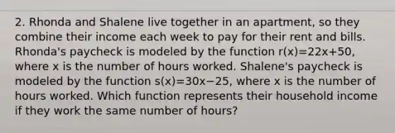 2. Rhonda and Shalene live together in an apartment, so they combine their income each week to pay for their rent and bills. Rhonda's paycheck is modeled by the function r(x)=22x+50, where x is the number of hours worked. Shalene's paycheck is modeled by the function s(x)=30x−25, where x is the number of hours worked. Which function represents their household income if they work the same number of hours?