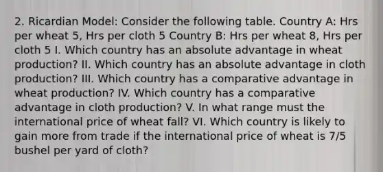 2. Ricardian Model: Consider the following table. Country A: Hrs per wheat 5, Hrs per cloth 5 Country B: Hrs per wheat 8, Hrs per cloth 5 I. Which country has an absolute advantage in wheat production? II. Which country has an absolute advantage in cloth production? III. Which country has a comparative advantage in wheat production? IV. Which country has a comparative advantage in cloth production? V. In what range must the international price of wheat fall? VI. Which country is likely to gain more from trade if the international price of wheat is 7/5 bushel per yard of cloth?