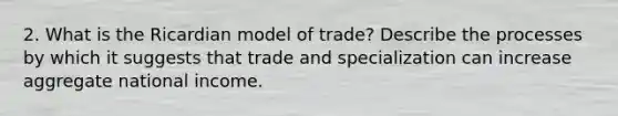 2. What is the Ricardian model of trade? Describe the processes by which it suggests that trade and specialization can increase aggregate national income.