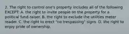 2. The right to control one's property includes all of the following EXCEPT: A. the right to invite people on the property for a political fund-raiser. B. the right to exclude the utilities meter reader. C. the right to erect "no trespassing" signs. D. the right to enjoy pride of ownership.