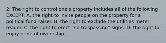 2. The right to control one's property includes all of the following EXCEPT: A. the right to invite people on the property for a political fund-raiser. B. the right to exclude the utilities meter reader. C. the right to erect "no trespassing" signs. D. the right to enjoy pride of ownership.