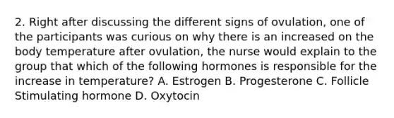 2. Right after discussing the different signs of ovulation, one of the participants was curious on why there is an increased on the body temperature after ovulation, the nurse would explain to the group that which of the following hormones is responsible for the increase in temperature? A. Estrogen B. Progesterone C. Follicle Stimulating hormone D. Oxytocin