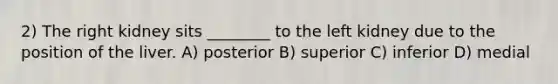 2) The right kidney sits ________ to the left kidney due to the position of the liver. A) posterior B) superior C) inferior D) medial