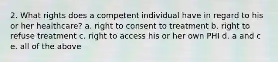 2. What rights does a competent individual have in regard to his or her healthcare? a. right to consent to treatment b. right to refuse treatment c. right to access his or her own PHI d. a and c e. all of the above