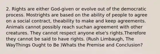 2. Rights are either God-given or evolve out of the democratic process. Mostrights are based on the ability of people to agree on a social contract, theability to make and keep agreements. Animals cannot possibly reach suchan agreement with other creatures. They cannot respect anyone else's rights.Therefore they cannot be said to have rights. (Rush Limbaugh, The WayThings Ought to Be )Whats the Premise and Conclusion?