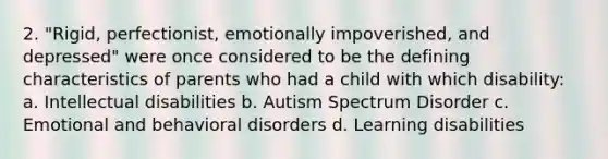 2. "Rigid, perfectionist, emotionally impoverished, and depressed" were once considered to be the defining characteristics of parents who had a child with which disability: a. Intellectual disabilities b. Autism Spectrum Disorder c. Emotional and behavioral disorders d. Learning disabilities