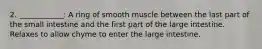 2. ____________: A ring of smooth muscle between the last part of the small intestine and the first part of the large intestine. Relaxes to allow chyme to enter the large intestine.