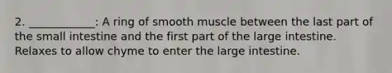 2. ____________: A ring of smooth muscle between the last part of the small intestine and the first part of the large intestine. Relaxes to allow chyme to enter the large intestine.