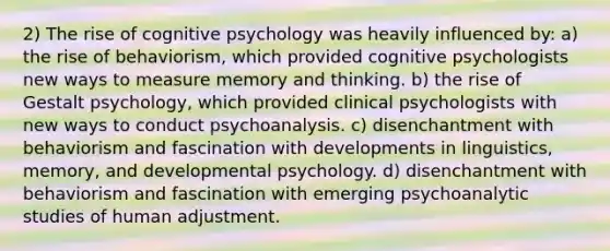 2) The rise of cognitive psychology was heavily influenced by: a) the rise of behaviorism, which provided cognitive psychologists new ways to measure memory and thinking. b) the rise of Gestalt psychology, which provided clinical psychologists with new ways to conduct psychoanalysis. c) disenchantment with behaviorism and fascination with developments in linguistics, memory, and developmental psychology. d) disenchantment with behaviorism and fascination with emerging psychoanalytic studies of human adjustment.