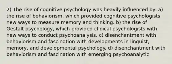 2) The rise of cognitive psychology was heavily influenced by: a) the rise of behaviorism, which provided cognitive psychologists new ways to measure memory and thinking. b) the rise of Gestalt psychology, which provided clinical psychologists with new ways to conduct psychoanalysis. c) disenchantment with behaviorism and fascination with developments in linguist, memory, and developmental psychology. d) disenchantment with behaviorism and fascination with emerging psychoanalytic