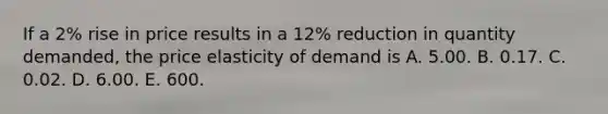 If a 2​% rise in price results in a 12​% reduction in quantity​ demanded, the price elasticity of demand is A. 5.00. B. 0.17. C. 0.02. D. 6.00. E. 600.