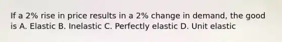 If a 2% rise in price results in a 2% change in demand, the good is A. Elastic B. Inelastic C. Perfectly elastic D. Unit elastic