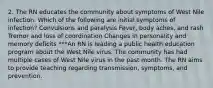 2. The RN educates the community about symptoms of West Nile infection. Which of the following are initial symptoms of infection? Convulsions and paralysis Fever, body aches, and rash Tremor and loss of coordination Changes in personality and memory deficits ***An RN is leading a public health education program about the West Nile virus. The community has had multiple cases of West Nile virus in the past month. The RN aims to provide teaching regarding transmission, symptoms, and prevention.