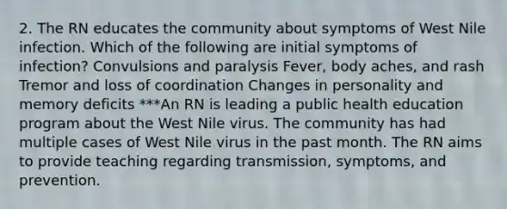 2. The RN educates the community about symptoms of West Nile infection. Which of the following are initial symptoms of infection? Convulsions and paralysis Fever, body aches, and rash Tremor and loss of coordination Changes in personality and memory deficits ***An RN is leading a public health education program about the West Nile virus. The community has had multiple cases of West Nile virus in the past month. The RN aims to provide teaching regarding transmission, symptoms, and prevention.