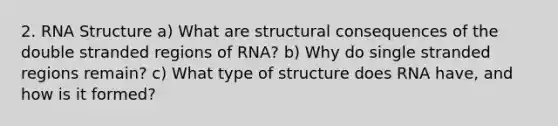 2. RNA Structure a) What are structural consequences of the double stranded regions of RNA? b) Why do single stranded regions remain? c) What type of structure does RNA have, and how is it formed?