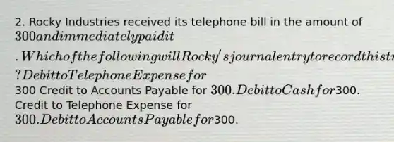 2. Rocky Industries received its telephone bill in the amount of 300 and immediately paid it. Which of the following will Rocky's journal entry to record this transaction include? Debit to Telephone Expense for300 Credit to Accounts Payable for 300. Debit to Cash for300. Credit to Telephone Expense for 300. Debit to Accounts Payable for300.