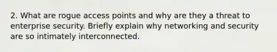 2. What are rogue access points and why are they a threat to enterprise security. Briefly explain why networking and security are so intimately interconnected.