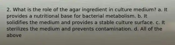 2. What is the role of the agar ingredient in culture medium? a. It provides a nutritional base for bacterial metabolism. b. It solidifies the medium and provides a stable culture surface. c. It sterilizes the medium and prevents contamination. d. All of the above