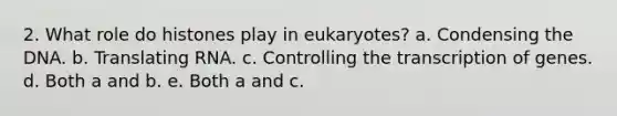 2. What role do histones play in eukaryotes? a. Condensing the DNA. b. Translating RNA. c. Controlling the transcription of genes. d. Both a and b. e. Both a and c.