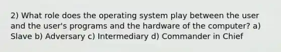 2) What role does the operating system play between the user and the user's programs and the hardware of the computer? a) Slave b) Adversary c) Intermediary d) Commander in Chief