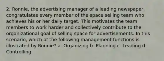 2. Ronnie, the advertising manager of a leading newspaper, congratulates every member of the space selling team who achieves his or her daily target. This motivates the team members to work harder and collectively contribute to the organizational goal of selling space for advertisements. In this scenario, which of the following management functions is illustrated by Ronnie? a. Organizing b. Planning c. Leading d. Controlling