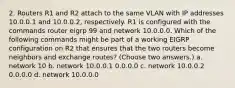 2. Routers R1 and R2 attach to the same VLAN with IP addresses 10.0.0.1 and 10.0.0.2, respectively. R1 is configured with the commands router eigrp 99 and network 10.0.0.0. Which of the following commands might be part of a working EIGRP configuration on R2 that ensures that the two routers become neighbors and exchange routes? (Choose two answers.) a. network 10 b. network 10.0.0.1 0.0.0.0 c. network 10.0.0.2 0.0.0.0 d. network 10.0.0.0