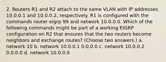 2. Routers R1 and R2 attach to the same VLAN with IP addresses 10.0.0.1 and 10.0.0.2, respectively. R1 is configured with the commands router eigrp 99 and network 10.0.0.0. Which of the following commands might be part of a working EIGRP configuration on R2 that ensures that the two routers become neighbors and exchange routes? (Choose two answers.) a. network 10 b. network 10.0.0.1 0.0.0.0 c. network 10.0.0.2 0.0.0.0 d. network 10.0.0.0