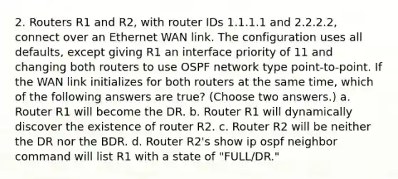 2. Routers R1 and R2, with router IDs 1.1.1.1 and 2.2.2.2, connect over an Ethernet WAN link. The configuration uses all defaults, except giving R1 an interface priority of 11 and changing both routers to use OSPF network type point-to-point. If the WAN link initializes for both routers at the same time, which of the following answers are true? (Choose two answers.) a. Router R1 will become the DR. b. Router R1 will dynamically discover the existence of router R2. c. Router R2 will be neither the DR nor the BDR. d. Router R2's show ip ospf neighbor command will list R1 with a state of "FULL/DR."