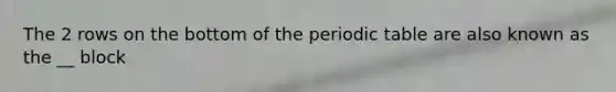 The 2 rows on the bottom of the periodic table are also known as the __ block