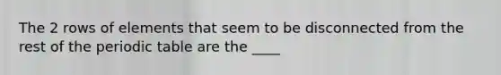 The 2 rows of elements that seem to be disconnected from the rest of the periodic table are the ____