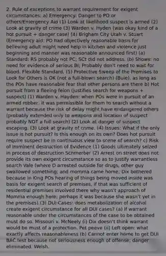 2. Rule of exceptions to warrant requirement for exigent circumstances: a) Emergency: Danger to PO or others/Emergency Aid (1) Look at likelihood suspect is armed (2) Look at gravity of crime (3) Warden v. Hyden (was okay kind of a hot pursuit + danger case) (4) Brigham City Utah v. Stuart (Emergency aid: PO had objectively reasonable basis for believing adult might need help in kitchen and violence just beginning and manner was reasonable announced first) (a) Standard: RS probably not PC; SCt did not address. (b) Shows: no need for evidence of serious BI; Probably don't need to wait for blood. Flexible Standard. (5) Protective Sweep of the Premises to Look for Others is OK (not a full-blown search) (Buie), as long as the POs have reasonable fear that other persons are there b) Hot pursuit from a fleeing felon (justifies search for weapons + suspect) (1) Warden v. Hayden: when POs were in pursuit of an armed robber, it was permissible for them to search without a warrant because the risk of delay might have endangered others (probably extended only to weapons and location of suspect probably NOT a full search) (2) Look at danger of suspect escaping. (3) Look at gravity of crime. (4) Issues: What if the only issue is hot pursuit? Is this enough on its own? Does hot pursuit require suspect be in continuous view to scene of search? c) Risk of Imminent destruction of Evidence (1) Goods ultimately seized in process of destruction Schmerber (2) Arrest on street does not provide its own exigent circumstance so as to justify warrantless search Vale (where D arrested outside for drugs, other guy swallowed something; and momma came home; Dix bothered because in King POs hearing of things being moved inside was basis for exigent search of premises, if that was sufficient of residential premises involved there why wasn't approach of Momma enough here; perhaps it was because she wasn't yet in the premises) (3) DUI Cases: does metabolization of alcohol create exigent circumstance for all DUI cases? (a) If warrant reasonable under the circumstances of the case to be obtained must do so. Missouri v. McNeely (i) Dix doesn't think warrant would be must of a protection. Pet peeve (ii) Left open: what exactly affects reasonableness (b) Cannot enter home to get DUI BAC test because not seriousness enough of offense; danger eliminated. Welsh.